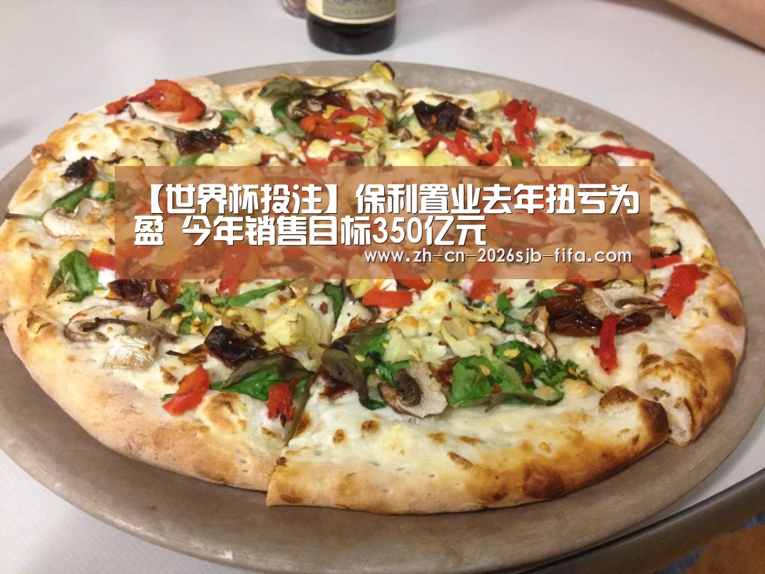 【世界杯投注】保利置业去年扭亏为盈 今年销售目标350亿元(图1) 世界杯投注