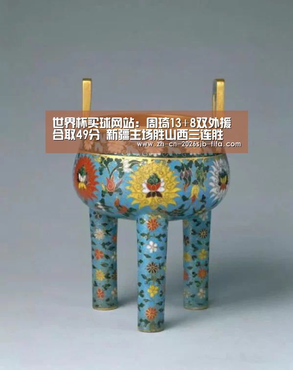 世界杯买球网站:周琦13+8双外援合取49分 新疆主场胜山西三连胜(图2) 2026世界杯
