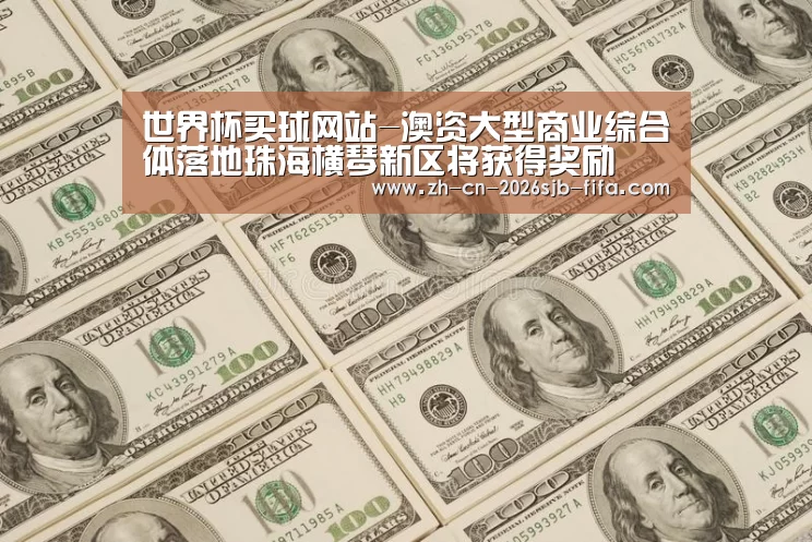 世界杯买球网站-澳资大型商业综合体落地珠海横琴新区将获得奖励(图1) 2026世界杯