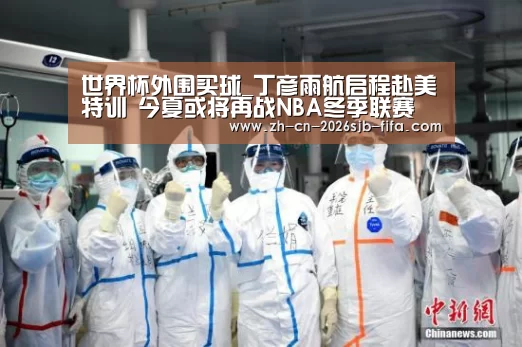 世界杯外围买球_丁彦雨航启程赴美特训 今夏或将再战NBA冬季联赛(图3) 2026世界杯