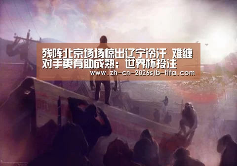 残阵北京场场惊出辽宁冷汗 难缠对手更有助成熟:世界杯投注(图1) 世界杯外围买球